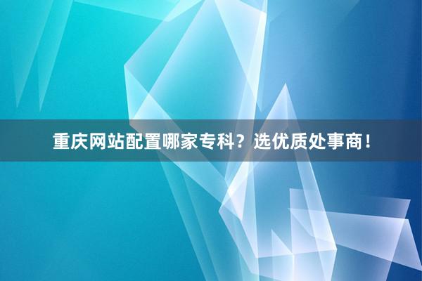 重庆网站配置哪家专科?选优质处事商!