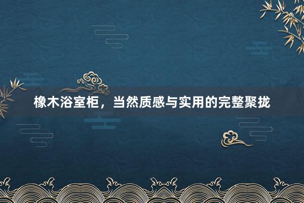 橡木浴室柜，当然质感与实用的完整聚拢