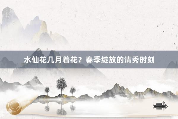 水仙花几月着花?春季绽放的清秀时刻