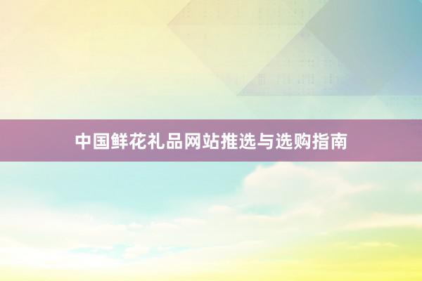 中国鲜花礼品网站推选与选购指南